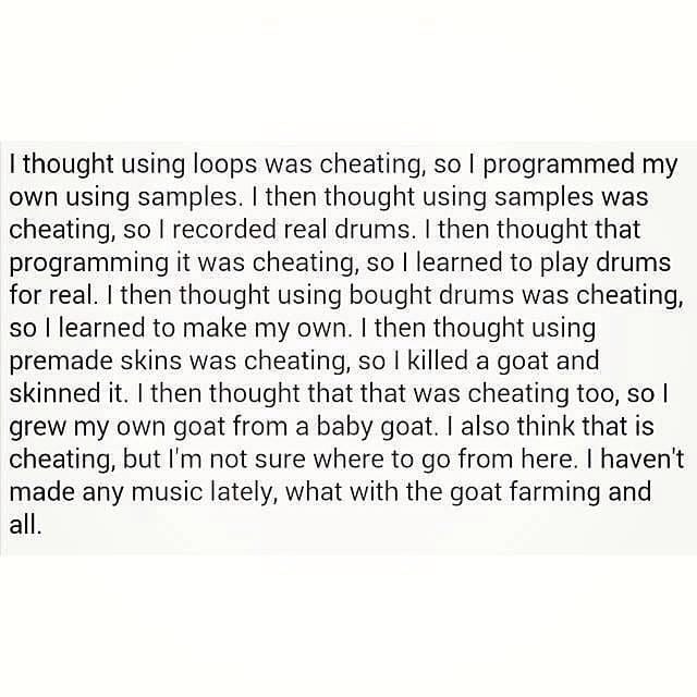 "I thought using loops was cheating, so I programmed my own using samples. I then thought using samples was cheating, so I recoded real drums. I then thought that programming it was cheating, so I learned to play drums for real. I then thought that using bought drums was cheating, so I learned to make my own. I then thought using premade skins was cheating, so I killed a goat and skinned it. I then thought that that was cheating too, so I grew my own goat from a baby goat. I also think that is cheating, but I'm not sure where to go from here. I haven't made any music lately, what with the goat farming and all."