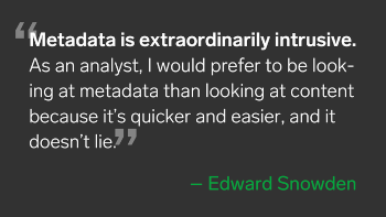 A quote from Edward Snowden: "Metadata is extraordinarily intrusive. As an analyst, I would prefer to be looking at metadata than looking at content because it's quicker and easier and it doesn't lie."